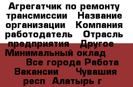 Агрегатчик по ремонту трансмиссии › Название организации ­ Компания-работодатель › Отрасль предприятия ­ Другое › Минимальный оклад ­ 50 000 - Все города Работа » Вакансии   . Чувашия респ.,Алатырь г.